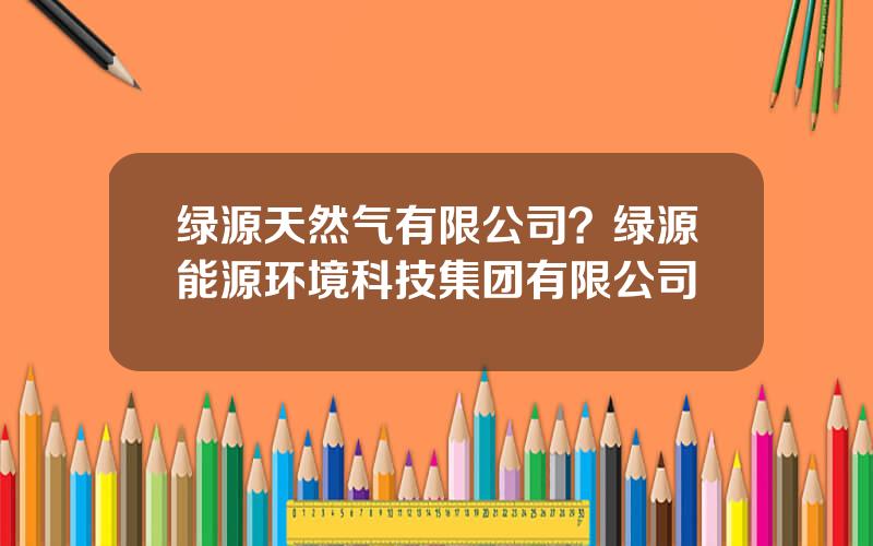 绿源天然气有限公司？绿源能源环境科技集团有限公司