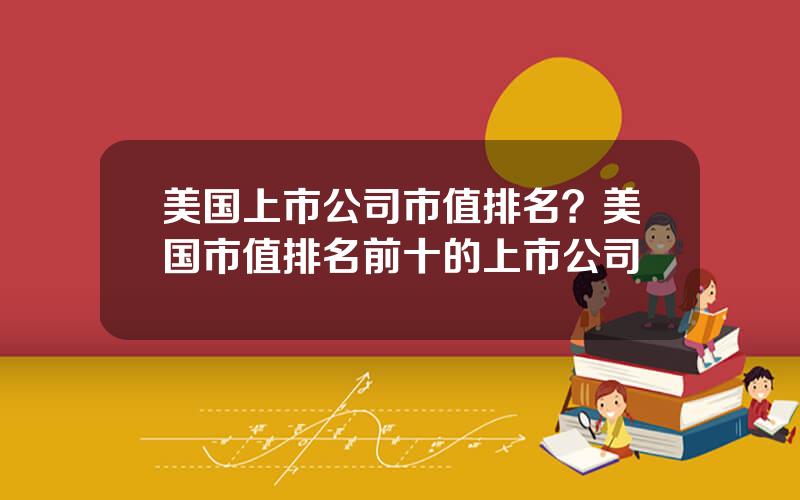 美国上市公司市值排名？美国市值排名前十的上市公司