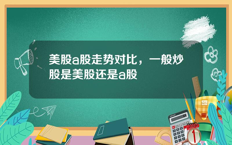 美股a股走势对比，一般炒股是美股还是a股