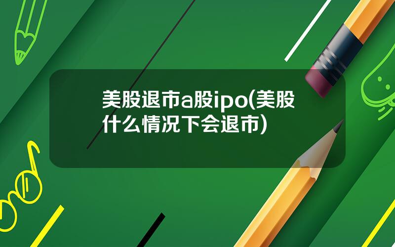 美股退市a股ipo(美股什么情况下会退市)