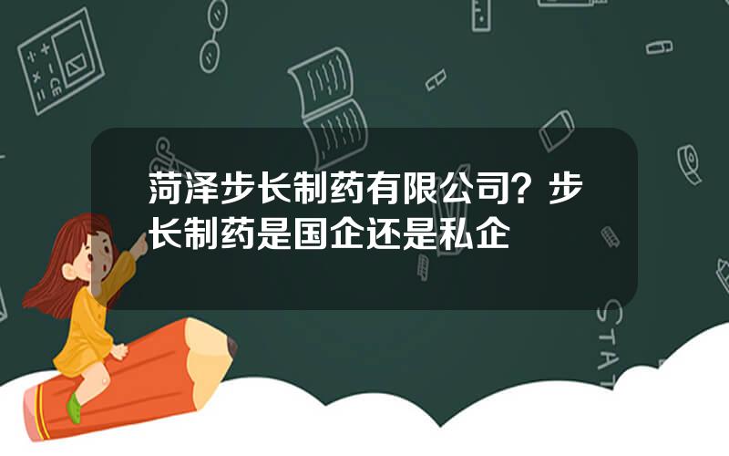 菏泽步长制药有限公司？步长制药是国企还是私企