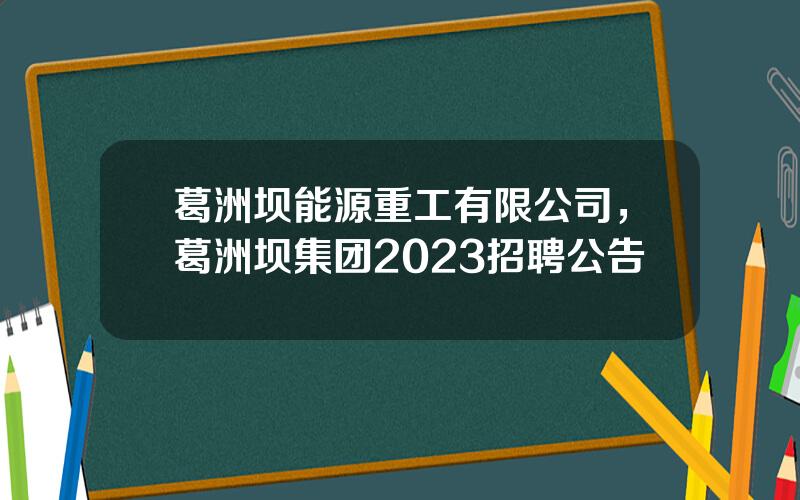 葛洲坝能源重工有限公司，葛洲坝集团2023招聘公告