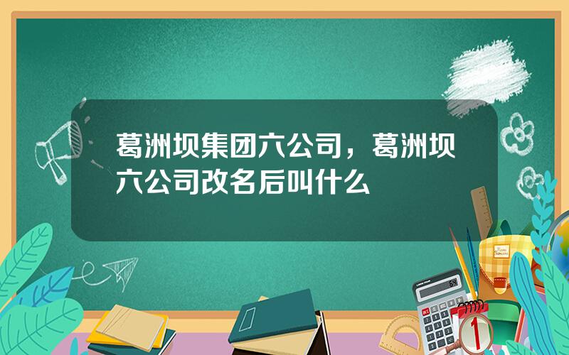 葛洲坝集团六公司，葛洲坝六公司改名后叫什么