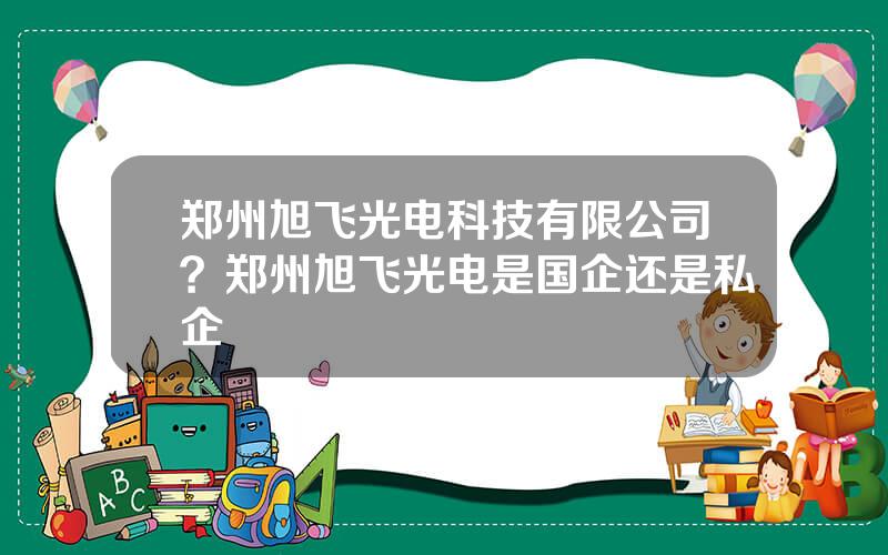 郑州旭飞光电科技有限公司？郑州旭飞光电是国企还是私企