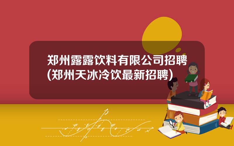 郑州露露饮料有限公司招聘(郑州天冰冷饮最新招聘)